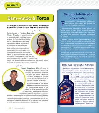 Recém-formada em Psicologia, Carla Luiza
Oliveira de Araújo, 24 anos, conquistou
o primeiro emprego neste ano, como
analista de Recursos Humanos da
Forza. Ela auxilia a equipe do setor
nastarefasdeseleção,recrutamento
e documentação dos candidatos.
Com um currículo preenchido por
três estágios, Carla conta que esta
nova etapa profissional será um de-
safio. “O ramo de atividade da Forza
é diferente. Frentista é um cargo que não
estou acostumada a trabalhar e a empresa pre-
za por um perfil de candidato diferenciado dos demais postos
de combustíveis”, revela a recém-contratada.
Rafael Carvalho da Silva, 27 anos, já
foi atendente, porteiro e auxiliar de
cozinha e, desde fevereiro, é frentista
do posto em Ramos. “Mudar de
profissão é renovador. O meu
maior desafio será agradar a
todos os clientes”, diz Rafael.
O novo frentista se diz uma pessoa
ambiciosa e perseverante. Comprou
uma casa própria e um bar na Vila
Joaniza,naIlhadoGovernador,queleva
onomedeBarça,abreviaçãodeBarcelona,
famoso time de futebol espanhol, que inspirou
também o nome da equipe em que Rafael atua como meio-campista.
“Procuro crescer profissionalmente e pessoalmente. Levo as coi-
sas a sério. Se tiver que ter mais de um trabalho para conseguir
o que quero, farei esse esforço”, diz determinado.
Bem-vindo à Forza
As contratações continuam. Estão ingressando
na empresa uma analista de RH e outro frentista
F
oi iniciada mais uma campanha bimestral in-
terna da rede Forza. Desta vez, o foco é nas
vendas dos lubrificantes Shell.
Os postos foram divididos em quatro grupos. Ga-
nhará, dentro de cada grupo, o melhor vendedor
percentual de lubrificantes sobre o alvo estipulado.
As regras estão disponíveis com cada coordenador
de unidade.
Dois itens poderão ajudar o posto a se tornar cam-
peão. A equipe que vender mais lubrificante para
moto Shell Advance sairá na frente dos adversários
e ainda ganhará um prêmio proporcional ao litro ven-
dido do produto. Outro critério de desempate será o
desempenho na venda de acessórios.
Estude bem as características e benefícios dos
produtos participantes para saber qual é o melhor
para cada tipo de veículo, indicando o que melhor
se aplica para cada cliente.
Dê uma lubrificada
nas vendas
Saiba mais sobre o Shell Advance:
O lubrificante ShellAdvance é um produto destinado
a quem quer obter o máximo de desempenho de sua
moto. Fazem parte da linha, entre outros, o Advance
4T, um lubrificante multiviscoso, e o
Advance S4T, que protege e prolonga
a vida útil do motor e da transmissão
devido a seus aditivos. O óleo é
compatível com câmbio e em-
breagem, facilitando engate
principalmente na partida a
frio, sem patinação do sistema
de embreagem. Ele limpa o
motor e a transmissão, devi-
do à redução da formação de
depósitos, diminuindo o des-
gaste  das partes metálicas
através da ação dos aditivos
de detergente e dispersante.
Fevereiro de 20112
 