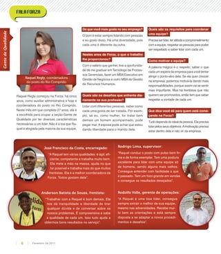 Raquel Regly começou na Forza, há cinco
anos, como auxiliar administrativa e hoje é
coordenadora do posto no Rio Comprido.
Neste mês em que completa 27 anos, ela é
a escolhida para ocupar a seção Gente de
Qualidade por ter diversas características
necessárias a um líder. Não é à toa que Ra-
quel é elogiada pela maioria da sua equipe.
Do que você mais gosta no seu emprego?
O bom é estar sempre lidando com pessoas
e eu gosto disso. Há uma diversidade, pois
cada uma é diferente da outra.
Nestes anos de Forza, o que o trabalho
lhe proporcionou?
Com o salário que ganhei, tive a oportunida-
de de me graduar em Tecnólogo de Proces-
sos Gerenciais, fazer um MBAExecutivo em
Gestão de Negócios e outro MBAde Gestão
de Recursos Humanos.
Quais são os desafios que enfrenta dia-
riamente na sua profissão?
Lidar com diferentes pessoas, saber como
cada uma gosta de ser tratada. Por exem-
plo, se eu, como mulher, for tratar bem
demais um homem acompanhado, pode
pegar mal. A esposa pode achar que estou
dando liberdade para o marido dela.
Quais são os requisitos para coordenar
uma equipe?
Precisaserlíder,teratitudeecomprometimento
comaequipe,respeitaraspessoasparapoder
ser respeitado e saber lidar com cada um.
Como motivar a equipe?
A palavra mágica é o respeito, saber o que
cada um espera da empresa para você tentar
atingir o ponto-alvo dela. Se ela quer crescer
na empresa, podemos motivá-la dando mais
responsabilidades, porque assim vai se sentir
mais importante. Mas há frentistas que não
querem ser promovidos, então tem que saber
respeitar a vontade de cada um.
Que dica você dá para quem está come-
çando na Forza?
Tudo depende do ideal da pessoa. Ela precisa
lutar pelos seus objetivos.Amotivação precisa
estar dentro dela e não vir da empresa.
José Francisco da Costa, encarregado:
“A Raquel tem várias qualidades: é ágil; efi-
ciente; competente e trabalha muito bem.
Ela mete a mão na massa, ajuda no que
for possível e trabalha mais do que muitos
frentistas. Ela é a melhor coordenadora da
Forza. Todos gostam dela”.
Rodrigo Lima, supervisor:
“Raquel conduz o posto com pulso bem fir-
me e de forma exemplar. Tem uma postura
excelente para lidar com uma equipe só
de homens, sendo alguns mais velhos.
Consegue entender com facilidade o que
é passado. Tem um foco grande em vendas
e consegue os resultados desejados”.
Rodolfo Valle, gerente de operações:
“A Raquel é uma boa líder, consegue
sempre extrair o melhor de sua equipe,
mesmo nas adversidades. Recebe mui-
to bem as orientações e está sempre
disposta a se adaptar a novos procedi-
mentos e desafios”.
Anderson Batista de Souza, frentista:
“Trabalhar com a Raquel é bom demais. Ela
nos dá tranquilidade e liberdade de tirar
qualquer dúvida e de conversar sobre os
nossos problemas. É compreensiva e sabe
a qualidade de cada um. Isso tudo ajuda a
obtermos bons resultados no serviço”.
Raquel Regly, coordenadora
do posto do Rio Comprido
Raquel Regly, coordenadora
do posto do Rio Comprido
GentedeQualidade
Fevereiro de 20116
 