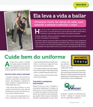 H
á um ano e meio, a gerente de Recursos Humanos do Grupo Forza, Chris-
tiane Fuchs, é uma das alunas do curso de dança de salão no Studio Barra,
no Recreio, onde faz aulas, pelo menos, duas vezes por semana.
“A dança, sobretudo, reforça a autoestima, trabalha uma parte comportamental, além
do corpo e da postura”, diz Christiane.
Os primeiros passos na dança de salão foram dados por influência do pai, praticante há
cinco anos. Entre os ritmos preferidos de Christiane estão o forró, samba de gafieira e
zouk. “O zouk é o que mais tenho dificuldade, por ser uma dança que exige leveza e
sensualidade. Tem que se soltar muito e eu sou tímida”, revela a gerente de RH da Forza.
Ela leva a vida a bailar
Christiane Fuchs faz dança de salão para
espantar o estresse e exercitar o corpo
Cuide bem do uniforme
A
maneira de se vestir e o estado
das roupas usadas no trabalho são
muito importantes para uma boa
imagem.Adurabilidade e a apresentação do
uniforme dependem de como ele é lavado.
Dicas de como lavar o uniforme
» Durante a lavagem, não friccione for-
temente a roupa sobre o tanque ou com
escova, pois desgasta a superfície do
tecido, afetando, consequentemente, a
uniformidade das cores.
» Não utilize água sanitária ou outro
produto à base de cloro, pois, além de
enfraquecer o tecido e as linhas de cos-
tura, provoca descoloramento.
» Se a roupa está impregnada de su-
jeira ou manchas de óleo, graxa, etc.,
é recomendável deixá-la ensaboada de
molho, na sombra, por algumas horas,
sem friccioná-la agressivamente.
» Em roupas coloridas, não utilize alvejan-
tes com branco óptico. Prefira sabão em pó
neutro ou produto específico para cores.
» Seque a roupa ao sol do lado do aves-
so para não desbotar.
Toalheiro e Lavanderias
Quellwasser
Cliente Forza há um ano, a Toalheiro e
Lavanderias Quellwasser foi fundada, há
três anos, por uma ex-comissária de bordo
e um piloto que viajavam muito para a Ale-
manha, daí a origem do nome da empresa,
que significa fonte de água. A lavanderia
industrial é especializada em lavar, secar
e passar rou-
pas, toalhas e
lençóis para
restaurantes e SPAs.
“Escolhemos a Forza por conta da localiza-
ção e por ter preços mais baixos. Estou satis-
feita com o serviço do posto do Recreio onde
abastecemos uma frota de quatro carros”, diz
Cristina Nemer, sócia da Quellwasser.
Endereço: Estrada dos Bandeirantes,
27.950 – Galpão G- Vargem Grande
Tel: (21) 2428-1964 / 2428-2272
7Fevereiro de 2011
 