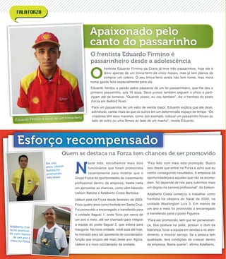 Apaixonado pelo
canto do passarinho
Eduardo Firmino é dono de um trinca-ferro
O
frentista Eduardo Firmino da Costa já teve três passarinhos, hoje ele é
dono apenas de um trinca-ferro de cinco meses, mas já tem planos de
comprar um coleiro. O seu trinca-ferro ainda não tem nome, mas mora
numa gaiola feita especialmente para ele.
Eduardo herdou a paixão pelos pássaros de um tio passarinheiro, que lhe deu o
primeiro passarinho, aos 16 anos. Seus primos também seguem o ofício e parti-
cipam até de torneios. “Quando posso, eu vou também”, diz o frentista do posto
Forza em Belford Roxo.
Para um passarinho ter um valor de venda maior, Eduardo explica que ele deve,
sobretudo, cantar mais do que os outros em um determinado espaço de tempo. “Os
criadores têm seus macetes, como, por exemplo, colocar um passarinho frouxo ao
lado de outro ou uma fêmea ao lado de um macho”, revela Eduardo.
O frentista Eduardo Firmino é
passarinheiro desde a adolescência
Em oito
anos, Uelson
Batista foi
promovido
três vezes
Adalberto Cos-
ta foi promovi-
do com menos
de um ano e
meio na Forza
Esforço recompensado
N
este mês, escolhemos mais dois
funcionários que foram promovidos
recentemente para mostrar que o
Grupo Forza dá oportunidades de crescimento
proﬁssional dentro da empresa, basta cada
um aproveitar as chances, como vêm fazendo
Uelson Batista e Adalberto Costa Barbosa.
Uelson está na Forza desde fevereiro de 2003.
Ficou quatro anos como frentista em Santa Cruz.
Foi promovido a encarregado e transferido para
a unidade Itaguaí 1, onde ﬁcou por cerca de
um ano e meio, até ser chamado para integrar
a equipe do posto Itaguaí 2, que estava para
inaugurar. Na nova unidade, onde está até hoje,
foi treinado para ser assistente de coordenador,
função que ocupou até maio deste ano. Agora,
Uelson é o novo coordenador da unidade.
“Fico feliz com mais esta promoção. Busco
isso desde que entrei na Forza e acho que eu
venho conseguindo resultados. A empresa dá
oportunidade para aqueles que não se acomo-
dam. Só depende de nós para subirmos mais
um degrau na carreira proﬁssional”, diz Uelson.
Adalberto Costa começou a trabalhar como
frentista na véspera do Natal de 2009, na
unidade Washington Luís 3. Em menos de
um ano e meio foi promovido a encarregado
e transferido para o posto Figueira.
“Para ser promovido, tem que ter perseveran-
ça, boa postura na pista, possuir o dom da
liderança, focar a equipe em vendas e no aten-
dimento, e mostrar serviço. Se a pessoa tem
qualidade, terá condições de crescer dentro
da empresa. Basta querer”, aﬁrma Adalberto.
Quem se destaca na Forza tem chances de ser promovido
 