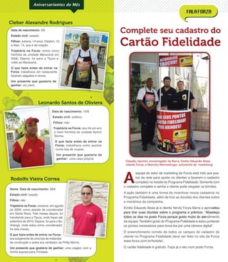 Data de nascimento: 15/6
Estado civil: solteiro.
Filhos: não
Trajetória na Forza: sou há um ano
e meio frentista da unidade Ayrton
Senna.
O que fazia antes de entrar na
Forza: trabalhava como auxiliar
numa loja de roupas.
Um presente que gostaria de
ganhar: uma casa própria.
Data de nascimento: 3/6
Estado civil: casado
Filhos: Juliana, 14 anos, Cleyton, 12,
e Alan, 14, que é de criação.
Trajetória na Forza: entrei como
frentista da unidade Maracanã em
2006. Depois, fui para a Tijuca e
voltei ao Maracanã.
O que fazia antes de entrar na
Forza: trabalhava em restaurante
fazendo salgados e doces.
Um presente que gostaria de
ganhar: um carro.
Rodolfo Vieira Correa
Leonardo Santos de Oliviera
Cleber Alexandre Rodrigues
Aniversariantes do Mês
Nome: Data de nascimento: 28/6
Estado civil: casado
Filhos: não
Trajetória na Forza: comecei, em agosto
de 2009, como assiste de coordenador
em Santa Rosa. Três meses depois, fui
transferido para a Tijuca, onde ﬁquei até
setembro de 2010. Depois, fui para o Ita-
nhangá, onde estou como coordenador
há seis meses.
O que fazia antes de entrar na Forza:
era subgerente de uma loja de materiais
de construção e antes era vendedor da Philip Morris.
Um presente que gostaria de ganhar: uma viagem com a
minha esposa para Trindade.
comecei, em agosto
de 2009, como assiste de coordenador
em Santa Rosa. Três meses depois, fui
transferido para a Tijuca, onde ﬁquei até
setembro de 2010. Depois, fui para o Ita-
nhangá, onde estou como coordenador
O que fazia antes de entrar na Forza:
era subgerente de uma loja de materiais
Complete seu cadastro do
Cartão FidelidadeJuliana, 14 anos, Cleyton, 12,
entrei como
frentista da unidade Maracanã em
2006. Depois, fui para a Tijuca e
O que fazia antes de entrar na
: trabalhava em restaurante
Data de nascimento:
Estado civil:
Filhos:
Trajetória na Forza:
e meio frentista da unidade Ayrton
Senna.
O que fazia antes de entrar na
Forza:
numa loja de roupas.
Leonardo Santos de Oliviera
A
equipe do setor de marketing da Forza está indo aos pos-
tos da rede para ajudar os clientes a fazerem o cadastro
completo no hotsite do Programa Fidelidade. Somente com
o cadastro completo e senha o cliente pode resgatar os brindes.
A ação também é uma forma de incentivar novos cadastros no
Programa Fidelidade, além de tirar as dúvidas dos clientes sobre
a mecânica da campanha.
Emílio Eduardo Alves já é cliente ﬁel do Forza Barra e aproveitou
para tirar suas dúvidas sobre o programa e prêmios. “Abasteço
todos os dias no posto Forza porque gosto muito do atendimento
da equipe. Também gosto do Programa Fidelidade e estou juntando
os pontos necessários para trocá-los por uma câmera digital”.
O preenchimento correto de todos os campos do cadastro do
cliente no Programa Fidelidade deve ser feito no site da Forza
www.forza.com.br/hotsite/.
O cartão ﬁdelidade é gratuito. Faça já o seu num posto Forza.
Claudio Jacinto, encarregado da Barra, Emílio Eduardo Alves,
cliente Forza, e Marcelo Wermelinger, assistente de marketing
 