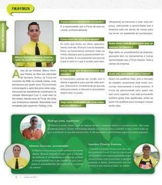 Rodrigo Lima, supervisor
“O Márcio é muito jovem, mas ao mesmo tempo é bastante maduro e comprometido. Tem uma
excelente postura. Busca informações daquilo que precisa para o trabalho e isso o torna mais se-
guro e tranquilo no que ele precisa fazer. E ele consegue transmitir essa segurança para a equipe”.
Adriano Ciscouto, coordenador
“O Márcio é uma pessoa muito humilde e de mente
aberta. Sempre disposto a ouvir, com a intenção
de melhorar. É um excelente proﬁssional, pontual
e comprometido com o seu trabalho e com a em-
presa. E, principalmente, tem muita garra e vontade
de crescer”.
Adriano Ciscouto, coordenadorAdriano Ciscouto, coordenador
“O Márcio é uma pessoa muito humilde e de mente
presa. E, principalmente, tem muita garra e vontade
de crescer”.
Leandro Oliveira, frentista
“Trabalho há pouco tempo com ele e es-
tou gostando muito. O que eu vejo é que
ele trabalha com responsabilidade e tem
compromisso com a empresa, e sempre
respeita a todos. Diariamente ele nos
orienta e nos motiva a bater as metas.
GentedeQualidade
Márcio Henrique Pereira, encarre-
gado do posto Washington Luís 3
A
ntes de ser frentista, Márcio Henri-
que Pereira da Silva era balconista
de farmácia. Entrou na Forza em
novembro de 2006, na unidade Caxias, onde
permaneceu por quatro anos. Foi promovido
a encarregado e, após dois anos neste cargo,
treina para ser assistente de coordenador na
unidade Washington Luís 3, onde está há
três meses. Nesses anos de Forza, ele conta
que amadureceu bastante. Maturidade essa
ressaltada pelo supervisor Rodrigo Lima.
O que o motiva diariamente no trabalho?
É a oportunidade que a Forza dá para eu
crescer proﬁssionalmente.
Como você lida com a sua equipe?
Eu acho que tenho um ótimo relaciona-
mento com ela. Procuro ouvi-la bastante.
Deixo os funcionários entrarem mais na
minha vida para que eu possa também en-
trar na deles. E vou passando aos poucos
o que é certo e o que é errado para eles.
Como deve ser o atendimento aos
clientes?
O funcionário precisa ser cortês com o
cliente e agradá-lo para que ele volte sem-
pre, direcioná-lo corretamente ao que ele
está procurando, e oferecê-lo os produtos
disponíveis no posto.
Daqui para frente quais são suas expec-
tativas e desaﬁos?
Ultrapassar as barreiras e subir mais de-
graus, valorizando a oportunidade que a
empresa está me dando de treinar para
me tornar um assistente de coordenador.
Quais dicas você dá para quem quer se
destacar no trabalho?
Siga todos os procedimentos da empresa,
aproveite bem os treinamentos e outras
oportunidades que a Forza oferece. Vista a
camisa da empresa.
Quais são seus planos para o futuro?
Quero me qualiﬁcar mais, pois o mercado
de trabalho atualmente está muito con-
corrido internamente e externamente. A
Forza dá oportunidade para quem não
tem curso superior, mas está procurando
também gente mais qualiﬁcada, então eu
quero me qualiﬁcar para conseguir crescer
ainda mais.
Junho de 20116
 