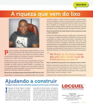 Filial Penha
Telefones:(21) 3888-3017 / 3888-3153
Celular: (21) 9474-9183
E-mail: penharj@locguel.com.br
www.locguel.com.br
no local de origem e, através de ordens de serviço, sabemos exata-
mente a quantidade e o tipo de resíduo gerado por cada pessoa física
ou jurídica. Realizamos o acompanhamento do destino dos resíduos
até as indústrias de reciclagem por meio de nossos veículos, que
possuem GPS. Também fazemos a gestão das cooperativas apoiadas
pelo Instituto Coca-Cola Brasil, através do programa Reciclou, ganhou.
Quais os benefícios da coleta seletiva para as pessoas e para
o meio ambiente?
Através de nossas ordens de serviço, emitidas para o controle da cole-
ta, geramos um relatório de benefícios ambientais que informam qual
a quantidade de energia e água economizada, a quantidade de CO2
neutralizada, quantas árvores foram preservadas, entre outros. Todo
o processo que envolve a reciclagem contribui para diversas questões
importantes para a nossa qualidade de vida. Evitamos problemas como
enchentes, poluição e proliferação de doenças devido ao lixo. No Brasil,
as doenças causadas pelo lixo matam mais de 4 mil pessoas ao ano.A
queima do lixo lança no ar dezenas substâncias tóxicas e cancerígenas.
Qual a importância da parceria com empresas como a Forza?
Estamos começando esse projeto de coleta na Forza. Assim como
a Forza, há as outras empresas que nos procuram por estarem
preocupadas com a preservação do meio ambiente e com o as-
pecto social. Ao tomarem atitudes importantes, como a prática da
coleta seletiva, geram emprego e renda.
Conheça mais sobre o trabalho da ONG Doe seu lixo no site www.doeseulixo.org.br.
P
ara fazer reﬂetir no Dia Mundial do Meio Ambiente, em 5 de
junho, entrevistamos Júlio César Santos, secretário-geral
da ONG Doe seu lixo, que explica os benefícios propor-
cionados pelo trabalho da instituição e ressalta a importância da
parceria com a rede Forza e outras empresas.
A ONG Doe seu lixo é uma das muitas organizações não gover-
namentais que atuam em prol da preservação do Planeta Terra.
Fundada, em 2003, pela atriz Isabel Fillardis, a instituição, por
meio da coleta seletiva de resíduos, tem como objetivo melhorar
a qualidade de vida da população, proporcionando a redução dos
impactos ambientais e gerando empregos.
Quais são as atividades desenvolvidas pela ONG Doe seu lixo?
Coleta seletiva e monitoramento do material reciclável. Ele é pesado
A riqueza que vem do lixo
No Brasil, as doenças causa-
das pelo lixo matam mais de
4 mil pessoas ao ano
”
”
I
ntegrante do Grupo Orguel, a Locguel
participou de muitas das construções
feitasnosúltimos33anosnoBrasil.Com
sedeemBeloHorizonte,MinasGerais,elaéa
maior rede de aluguel de equipamentos para
construção no país, com mais de 60 tipos de
apetrechos em seu portfólio e 34 ﬁliais, sendo
duas delas no Rio de Janeiro, na Taquara e
naPenha.Essaúltimaéclientecorporativoda
rede de postos Forza. “Escolhemos a Forza
pela qualidade e pelo nome que a empresa
construiu no mercado, além de contar com
um posto próximo à empresa”, diz Edivania
Santos, coordenadora da Locguel da Penha.
Ajudando a construir
Locguel aluga há três décadas equipamentos para construção
7Junho de 2011
 