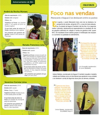 Data de nascimento: 21/10
Estado civil: casado
Filhos: não
Trajetória na Forza: comecei em julho de
2001, como frentista na unidade Figueira,
onde ﬁquei por três anos. Fui promovido
a encarregado e transferido para Ca-
xias. Dois anos depois, fui promovido
a assistente e, em 2010, passei a ser
coordenador do posto.
O que fazia antes de entrar na For-
za: era atendente do Bob’s do posto
Figueira. O meu segundo emprego
foi na Forza.
Um presente que gostaria de ga-
nhar: um carro novo.
Data de nascimento: 16/10
Estado civil: amigável
Filhos: não
Trajetória na Forza: sou frentista
desde 11 de agosto de 2010 na
Parada Angélica.
O que fazia antes de entrar na
Forza: trabalhava como vigilante.
Um presente que gostaria de
ganhar: saúde e uma camisa do
Flamengo.
Severino Correia Lima
Renato Francisco Lino
André da Rocha Moraes
Aniversariantes do Mês
Data de nascimento: 27/10
Estado civil: casado
Filhos: Felipe, 17 anos.
Trajetória na Forza: frentista do pos-
to Dutra desde janeiro de 2009.
O que fazia antes de entrar na
Forza: era vendedor de uma loja de
peças de automóveis.
Um presente que gostaria de
ganhar: apenas muita saúde,
que é o mais importante.
Foco nas vendas
sou frentista
desde 11 de agosto de 2010 na
O que fazia antes de entrar na
Um presente que gostaria de
André da Rocha Moraes
frentista do pos-
: era vendedor de uma loja de
Data de nascimento:
Estado civil:
Filhos:
Trajetória na Forza:
2001, como frentista na unidade Figueira,
onde ﬁquei por três anos. Fui promovido
a encarregado e transferido para Ca-
xias. Dois anos depois, fui promovido
a assistente e, em 2010, passei a ser
coordenador do posto.
O que fazia antes de entrar na For-
za:
E
m agosto, o posto Maracanã mais uma vez se destacou na
campanha de vendas, atingindo 37% a mais da meta estipula-
da. A unidade de Itaguaí 2 também não fez feio, foi a segunda
melhor colocada, destacando-se especialmente no resultado de mix
de gasolina aditivada em relação à venda de gasolina total, quase
65%. Os resultados foram obtidos graças à mobilização das equipes
e o aumento na qualidade do atendimento.
Uelson Batista, coordenador de Itaguaí 2, também ressalta o trabalho
voltado aos frotistas como um dos fatores que ajudaram a sua unidade
a se destacar e ainda dá algumas dicas para as demais unidades.
O empenho da equi-
pe e o foco nos ob-
jetivos foram funda-
mentais para alcan-
çarmos os resultados.
Também temos um
preço competitivo na
nossa área de atua-
ção, o que aumenta
as nossas vendas
É preciso ter foco,
realizar reuniões pe-
riódicas, passar para
os funcionários a si-
tuação real do posto
e as metas diárias
que a equipe precisa
cumprir. Tudo isso
ajuda no resultado
ﬁnal das vendas
”
”
”
”
Maracanã e Itaguaí 2 se destacam entre os postos
Luiz Fernando, coordenador
do posto Maracanã
Uelson Batista, coordenador
da unidade Itaguaí 2
5Outubro de 2011
 