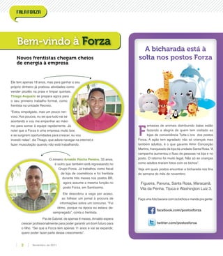 Ele tem apenas 18 anos, mas para ganhar o seu
próprio dinheiro já praticou atividades como
vender picolés na praia e limpar quintais.
Thiago Augusto se prepara agora para
o seu primeiro trabalho formal, como
frentista na unidade Recreio.
“Estou empolgado, mas um pouco ner-
voso. Aos poucos, eu sei que tudo vai se
acertando e vou me empenhar ao máxi-
mo para somar à equipe rapidamente. Já
notei que a Forza é uma empresa muito boa
e se surgirem oportunidades para crescer, eu vou
investir nelas”, diz Thiago, que adora navegar na internet e
fazer musculação quando não está trabalhando.
O mineiro Arnaldo Rocha Pereira, 33 anos,
é outro que também está ingressando no
Grupo Forza. Já trabalhou como ﬁscal
de loja de cosméticos e foi frentista
durante três meses nos postos BR,
agora assume a mesma função no
posto Forza, em Santíssimo.
Ele descobriu a vaga por acaso,
ao folhear um jornal à procura de
informações sobre um concurso. “Foi
ótimo, porque na época eu estava de-
sempregado”, conta o frentista.
Pai de Gabriel, de apenas 6 meses,Arnaldo espera
crescer proﬁssionalmente para poder garantir um bom futuro para
o ﬁlho. “Sei que a Forza tem apenas 11 anos e vai se expandir,
quero poder fazer parte desse crescimento”.
Bem-vindo à Forza
Novos frentistas chegam cheios
de energia à empresa
A bicharada está à
solta nos postos Forza
F
antasias de animais distribuindo balas estão
fazendo a alegria de quem tem visitado as
lojas de conveniência Tutta L’ora dos postos
Forza. A ação tem agradado não só crianças mas
também adultos, é o que garante Almir Conceição
Martins, franqueado da loja da unidade Santa Rosa.“A
campanha aumentou o ﬂuxo de pessoas na loja e no
posto. O retorno foi muito legal. Não só as crianças
como adultos tiraram fotos com os bichos”.
Veja em quais postos encontrar a bicharada nos ﬁns
de semana do mês de novembro:
Faça uma foto bacana comosbichose mande pra gente:
facebook.com/postosforza
twitter.com/postosforza
Figueira, Pavuna, Santa Rosa, Maracanã,
Vila da Penha, Tijuca e Washington Luiz 3.
Novembro de 20112
 
