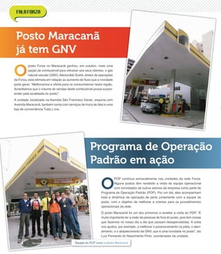 Posto Maracanã
já tem GNV
Programa de Operação
Padrão em ação
O
posto Forza no Maracanã ganhou, em outubro, mais uma
opção de combustível para oferecer aos seus clientes: o gás
natural veicular (GNV).Alecionildo Sodré, diretor de operações
da Forza, está otimista em relação ao aumento de ﬂuxo que a novidade
pode gerar. “Melhoramos a oferta para os consumidores nesta região.
Acreditamos que o volume de vendas deste combustível possa surpre-
ender pela localidade do posto”.
A unidade, localizada na Avenida São Francisco Xavier, esquina com
Avenida Maracanã, também conta com serviços de troca de óleo e uma
loja de conveniência Tutta L’ora.
O
POP continua semanalmente nas unidades da rede Forza.
Alguns postos têm recebido a visita da equipe operacional
com convidados de outros setores da empresa como parte do
Programa de Operação Padrão (POP). Por um dia, eles acompanham
toda a dinâmica da operação de perto juntamente com a equipe do
posto, com o objetivo de melhorar e orientar para os procedimentos
operacionais da rede.
O posto Maracanã foi um dos primeiros a receber a visita do POP. “É
muito importante ter a visão de pessoas de fora do posto, pois tem coisas
que fazemos no nosso dia a dia que passam desapercebidas. A visita
nos ajudou, por exemplo, a melhorar o posicionamento na pista, o aten-
dimento, e o abastecimento de GNV, que é uma novidade no posto”, diz
Luiz Fernando do Nascimento Pinto, coordenador da unidade.
Equipe do POP visita o posto MaracanãNovembro de 20114
 