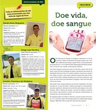 Nome: Data de nascimento: 14/11
Estado civil: casado
Filhos: uma enteada, Bárbara, 17 anos.
Trajetória na Forza: entrei como fren-
tista em 5 de abril de 2005 no posto São
Cristovão. Após três anos, fui promovido
a encarregado, no posto Valqueire. Dois
anos depois, fui promovido a assistente.
Trabalhava até pouco tempo no posto
Abolição, agora estou em Ramos.
O que fazia antes de entrar na Forza:
era atendente de locadora.
Um presente que gostaria de ganhar:
um videogame PlayStation 3.
Data de nascimento: 8/11
Estado civil: solteiro
Filhos: não
Trajetória na Forza: sou frentista da
unidade Figueira desde 2010.
O que fazia antes de entrar na Forza:
este é o meu primeiro emprego.
Um presente que gostaria de
ganhar: uma bolsa para estudar
Matemática Financeira em uma
universidade.
Ivandro Francisco de Medeiros
Jorge Luiz Ferreira
Daniel Alves Nogueira
Aniversariantes do Mês
Data de nascimento: 16/11
Estado civil: casado, mas não no papel.
Filhos: Geovana, 7 anos.
Trajetória na Forza: vim da Paraíba, em
2000, e logo consegui um emprego de
frentista no posto Abolição, pois meus ir-
mãos já trabalhavam na rede.Após quatro
meses, fui para a unidade Pavuna, onde
estou até hoje.
O que fazia antes de entrar na Forza:
trabalhei por oito anos no açougue de
um supermercado na Paraíba.
Um presente que gostaria de ganhar:
uma camisa do Botafogo.
Doe vida,
doe sangue
sou frentista da
O que fazia antes de entrar na Forza:
Um presente que gostaria de
uma bolsa para estudar
Daniel Alves NogueiraDaniel Alves Nogueira
Ivandro Francisco de Medeiros
casado, mas não no papel.
vim da Paraíba, em
2000, e logo consegui um emprego de
frentista no posto Abolição, pois meus ir-
mãos já trabalhavam na rede.Após quatro
meses, fui para a unidade Pavuna, onde
O que fazia antes de entrar na Forza:
trabalhei por oito anos no açougue de
Nome:
Estado civil:
Filhos:
Trajetória na Forza:
tista em 5 de abril de 2005 no posto São
Cristovão. Após três anos, fui promovido
a encarregado, no posto Valqueire. Dois
anos depois, fui promovido a assistente.
Trabalhava até pouco tempo no posto
Abolição, agora estou em Ramos.
O que fazia antes de entrar na Forza:
era atendente de locadora.
O
Dia Nacional do Doador de Sangue é lembrado em 25 de
novembro. Dados do Ministério da Saúde indicam que 1,9%
dos brasileiros doa sangue regularmente. A taxa está dentro
do parâmetro de 1% a 3% deﬁnido pela Organização Mundial da Saúde,
mas, de acordo com a pasta, ainda precisa melhorar.
Para doar sangue é preciso ter entre 18 e 65 anos, pesar mais de 50
quilos, estar em boas condições de saúde e apresentar documento de
identidade oﬁcial com foto. O ministério também orienta que o doador
não esteja em jejum, evite ingerir alimentos gordurosos pelo menos
quatro horas antes e bebidas alcoólicas nas 12 horas anteriores, não
fume nas duas horas que antecedem à doação e tenha dormido pelo
menos seis horas.
Não podem doar sangue pessoas que tiveram diagnóstico de hepa-
tite após os 10 anos de idade, mulheres grávidas ou amamentando,
pessoas expostas a doenças transmissíveis pelo sangue como aids,
hepatite, síﬁlis e doença de Chagas, usuários de drogas e pessoas
que tiveram relacionamento sexual com parceiro desconhecido ou
eventual sem uso de preservativos.
As doações podem ser feitas no Hemorio, que ﬁca na Rua Frei Cane-
ca, nº 8, no Centro. Mais informações podem ser obtidas pelo Disque
Sangue: 0800 282 0708 ou pelo site www.hemorio.rj.gov.br.
5Novembro de 2011
 