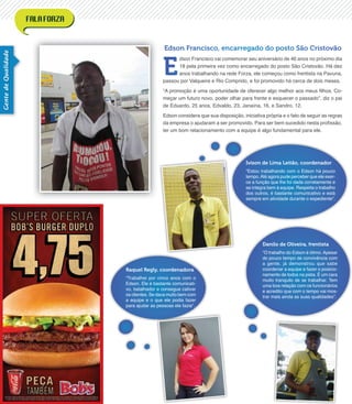 GentedeQualidade
Raquel Regly, coordenadora
“Trabalhei por cinco anos com o
Edson. Ele é bastante comunicati-
vo, batalhador e consegue cativar
os clientes. Se dava muito bem com
a equipe e o que ele podia fazer
para ajudar as pessoas ele fazia”.
Ivison de Lima Leitão, coordenador
“Estou trabalhando com o Edson há pouco
tempo.Até agora pude perceber que ele exer-
ce a função que lhe foi dada corretamente e
se integra bem à equipe. Respeita o trabalho
dos outros, é bastante comunicativo e está
sempre em atividade durante o expediente”.
Danilo de Oliveira, frentista
“O trabalho do Edson é ótimo. Apesar
do pouco tempo de convivência com
a gente, já demonstrou que sabe
coordenar a equipe e fazer o posicio-
namento de todos na pista. É um cara
muito tranquilo de se trabalhar. Tem
uma boa relação com os funcionários
e acredito que com o tempo vai mos-
trar mais ainda as suas qualidades”.
Edson Francisco, encarregado do posto São Cristovão
E
dson Francisco vai comemorar seu aniversário de 46 anos no próximo dia
18 pela primeira vez como encarregado do posto São Cristovão. Há dez
anos trabalhando na rede Forza, ele começou como frentista na Pavuna,
passou por Valqueire e Rio Comprido, e foi promovido há cerca de dois meses.
“A promoção é uma oportunidade de oferecer algo melhor aos meus ﬁlhos. Co-
meçar um futuro novo, poder olhar para frente e esquecer o passado”, diz o pai
de Eduardo, 25 anos, Edvaldo, 23, Janaína, 16, e Sandro, 12.
Edson considera que sua disposição, iniciativa própria e o fato de seguir as regras
da empresa o ajudaram a ser promovido. Para ser bem sucedido nesta proﬁssão,
ter um bom relacionamento com a equipe é algo fundamental para ele.
 