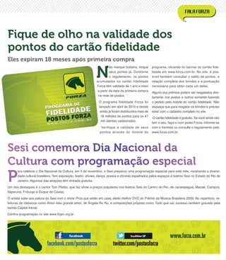P
ara celebrar o Dia Nacional da Cultura, em 5 de novembro, o Sesi preparou uma programação especial para este mês, mostrando a diversi-
dade cultural brasileira. Tem exposição, teatro, shows, dança, poesia e oﬁcinas espalhados pelos espaços e teatros Sesi no Estado do Rio de
Janeiro. Algumas das atrações têm entrada gratuita.
Um dos destaques é o cantor Toni Platão, que faz show a preços populares nos teatros Sesi do Centro do Rio, de Jacarepaguá, Macaé, Campos,
Itaperuna, Friburgo e Duque de Caxias.
O artista sobe aos palcos do Sesi com o show Pros que estão em casa, eleito melhor DVD do Prêmio da Música Brasileira 2009. No repertório, re-
leituras de clássicos como Amor meu grande amor, de Ângela Ro Ro, e composições próprias como Tudo que vai, sucesso também gravado pela
banda Capital Inicial.
Conﬁra programação no site www.ﬁrjan.org.br.
N
ão marque bobeira, troque
seus pontos já. Conforme
o regulamento, os pontos
acumulados no cartão fidelidade
Forza têm validade de 1 ano e meio
a partir da data da primeira compra
na rede de postos.
O programa ﬁdelidade Forza foi
lançado em abril de 2010 e desde
então já foram distribuídos mais de
18 milhões de pontos para os 47
mil clientes cadastrados.
Verifique a validade de seus
pontos através do hotsite do
programa, clicando no banner do cartão ﬁde-
lidade em www.forza.com.br. No site, é pos-
sível também consultar o saldo de pontos, a
relação completa dos brindes e a pontuação
necessária para obter cada um deles.
Alguns dos prêmios podem ser resgatados dire-
tamente nos postos e outros somente fazendo
o pedido pelo hotsite do cartão ﬁdelidade. Não
esqueça que para resgatar os brindes é preciso
estar com o cadastro completo no site.
O cartão ﬁdelidade é gratuito. Se você ainda não
tem o seu, faça-o num posto Forza. Informe-se
com o frentista ou consulte o regulamento pelo
www.forza.com.br.
Sesi comemora Dia Nacional da
Cultura com programação especial
Fique de olho na validade dos
pontos do cartão ﬁdelidade
Eles expiram 18 meses após primeira compra
 