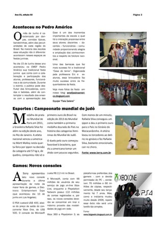 O
mês de Junho é ca-
racterizado por dan-
ças, comidas típicas,
bandeirinhas, além das peculi-
aridades de cada região do
Brasil. Na maioria das escolas
essa situação não é diferente:
acontecem nesses espaços as
festas juninas.
No dia 15 de Junho desse ano
aconteceu na EMEF Pedro
Américo sua tradicional festa
junina que conta com a cola-
boração e participação dos
alunos, professores, funcioná-
rios e da comunidade. Durante
o evento, o público pode des-
frutar das brincadeiras, comi-
das e bebidas, além de con-
templar o resultado dos ensai-
os com a apresentação das
custa R$ 2,2 mil no Brasil.
A Microsoft, conta com 48
milhões de usuários de seu
serviço de jogo on-line Xbox
Live, enquanto a Playstation
Network possui 110 milhões
de contas registradas e, por
isso, os novos consoles deve-
rão se concentrar em tirar o
máximo proveito das modali-
dades de jogo em rede.
Xbox 360 e Playstation 3, as
A
Sony apresentou
seu novo console
durante a última
apresentação da noite da
maior feira de games, a Elec-
tronic Entertainment Expo
(que aconteceu dia 10 de
junho em Los Angeles).
O PS4 custará US$ 400, abai-
xo do preço de saída do con-
corrente Xbox One, de US$
500. O console da Microsoft
Aconteceu no Pedro Américo
Games: Novos consoles
Esportes : Campeonato mundial de judô
primeiro ouro do Brasil na
edição de 2013 do Mundial
como também a primeira
medalha dourada do País na
história das categorias femi-
ninas do Mundial de Judô.
O duelo pelo ouro começou
favorável à brasileira, que
viu a americana tomar um
shido com poucos segundos.
Com menos de um minuto,
Rafaela Silva conseguiu um
ippon e deu o primeiro ouro
para o País no Ginásio do
Maracanãzinho. A vitória
levou os torcedores ao delí-
rio no ginásio e fez Rafaela
Silva, bastante emocionada,
cair no choro.
Fonte: www.terra.com.br
Ano 01, edição 02 Página 3
plataformas preferidas dos
gamers - com a devida
permissão do PC -, vende-
ram 76 milhões e 66 mi-
lhões de cópias, respecti-
vamente, desde seu lança-
mento há 7 anos. Mas,
como a indústria mudou
muito desde 2006, repetir
esse êxito não será uma
tarefa tão simples.
Fonte:
www.fatgeekk.blogspot.com.br
Esse é um dos momentos
importantes da escola o qual
há a interação prazerosa entre
seus atores: discentes – do-
centes – funcionários – comu-
nidade proporcionando alegria
e ampliação dos conhecimen-
tos a respeito do folclore naci-
onal.
Uma das barracas que fez
mais sucesso foi a tradicional
“Casa do terror”. Organizada
pela professora Eni e ex-
alunos, essa brincadeira faz
muito sucesso entre os fre-
quentadores da festa.
Veja mais fotos da festa em
nosso blog: emefpedroameri-
co.blogspot.com
Equipe “Fala Galera”
M
edalha de prata
no Mundial de
Paris em 2011,
a brasileira Rafaela Silva foi
além na edição deste ano,
no Rio de Janeiro. A atleta
nacional venceu a america-
na Marti Malloy nesta quar-
ta-feira por ippon na decisão
da categoria até 57 kg e, de
quebra, conquistou não só o
 