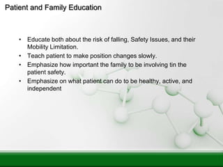 Patient and Family Education
• Educate both about the risk of falling, Safety Issues, and their
Mobility Limitation.
• Teach patient to make position changes slowly.
• Emphasize how important the family to be involving tin the
patient safety.
• Emphasize on what patient can do to be healthy, active, and
independent
 