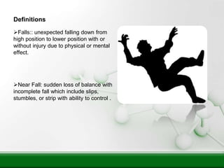 Definitions
Falls:: unexpected falling down from
high position to lower position with or
without injury due to physical or mental
effect.
Near Fall: sudden loss of balance with
incomplete fall which include slips,
stumbles, or strip with ability to control .
 