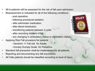 • All in-patients will be assessed for the risk of fall upon admission.
• Reassessment is indicated for all of the following conditions:
- post operative.
- following procedural sedation.
- after administer medication.
- after blood transfusion.
- transferring patients between 2 units.
- after recording incident of fall.
- any changing in ambulatory status or elimination status,
• Applying Risk Fall procedure for patients
- Hendrich 11 Fall risk for Adults.
- Humpty Dumpty Scale for Pediatrics.
• Standard fall precaution shall be implemented for all patients.
• Reporting and documenting any fall occurrence.
• All Falls patients should be classified according to level of Injury
 