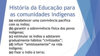 História da Educação para
as comunidades indígenas
(a) estabelecer uma convivência pacífica
com os índios;
(b) garantir a sobrevivência física dos povos
indígenas;
(c) estimular os índios a adotarem
gradualmente hábitos “civilizados”;
(d) influir “amistosamente” na vida
indígena;
(e) fixar o índio à terra;

 