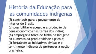 História da Educação para
as comunidades indígenas
(f) contribuir para o povoamento do
interior do Brasil;
(g) possibilitar o acesso e a produção de
bens econômicos nas terras dos índios;
(h) empregar a força de trabalho indígena
no aumento da produtividade agrícola;
(i) fortalecer as iniciativas cívicas e o
sentimento indígena de pertencer à nação
brasileira.

 