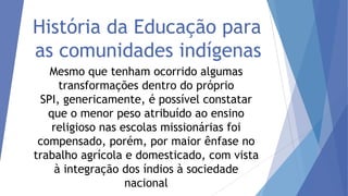 História da Educação para
as comunidades indígenas
Mesmo que tenham ocorrido algumas
transformações dentro do próprio
SPI, genericamente, é possível constatar
que o menor peso atribuído ao ensino
religioso nas escolas missionárias foi
compensado, porém, por maior ênfase no
trabalho agrícola e domesticado, com vista
à integração dos índios à sociedade
nacional

 