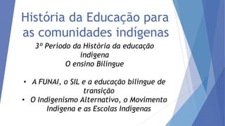 História da Educação para
as comunidades indígenas
3º Período da História da educação
indígena
O ensino Bilíngue

• A FUNAI, o SIL e a educação bilíngue de
transição
• O Indigenismo Alternativo, o Movimento
Indígena e as Escolas Indígenas

 