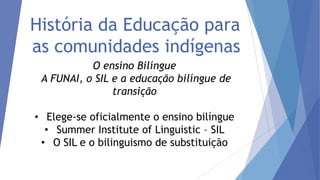 História da Educação para
as comunidades indígenas
O ensino Bilíngue
A FUNAI, o SIL e a educação bilíngue de
transição

• Elege-se oficialmente o ensino bilíngue
• Summer Institute of Linguistic – SIL
• O SIL e o bilinguismo de substituição

 