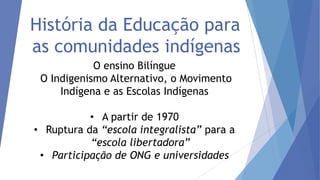 História da Educação para
as comunidades indígenas
O ensino Bilíngue
O Indigenismo Alternativo, o Movimento
Indígena e as Escolas Indígenas

• A partir de 1970
• Ruptura da “escola integralista” para a
“escola libertadora”
• Participação de ONG e universidades

 