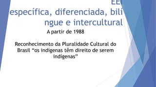 EEI
específica, diferenciada, bilí
ngue e intercultural
A partir de 1988
Reconhecimento da Pluralidade Cultural do
Brasil “os indígenas têm direito de serem
indígenas”

 