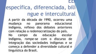 EEI
específica, diferenciada, bilí
ngue e intercultural
A partir da década de 1990, ocorreu uma
mudança
no
panorama
educacional
indígena, reflexo dos debates anteriores
com relação a redemocratização do país.
No
campo
da
educação
escolar
indígena, rompe-se com o discurso de
integração das sociedades indígenas e se
começa a defender a diversidade cultural e
linguística do Brasil.

 
