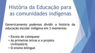 História da Educação para
as comunidades indígenas
Genericamente podemos dividir a história da
educação escolar indígena em 3 momentos
• Escola de catequese
• As primeiras letras e o projeto
civilizatório
• O ensino bilíngue

 