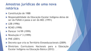 Amostras jurídicas de uma nova
retórica


Constituição de 1988



Responsabilidade da Educação Escolar Indígena deixa de
ser da FUNAI e passa a ser do MEC (1991)



LDB (1996)



RCNEI (1998)



Parecer 14/99 (1999)



Resolução nº 3 (1999)



PNE (2001)



Decreto que cria os Território Etnoeducacionais (2009)



Diretrizes Curriculares Nacionais para a Educação
Escolar Indígena na Educação Básica (2012)

 
