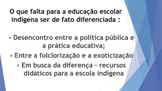 O que falta para a educação escolar
indígena ser de fato diferenciada :
Desencontro entre a política pública e
a prática educativa;
 Entre a folclorização e a exoticização
 Em busca da diferença – recursos
didáticos para a escola indígena



 