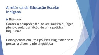 A retórica da Educação Escolar
Indígena
 Bilíngue

Contra a compreensão de um sujeito bilíngue
pleno e pela definição de uma política
linguística
Como pensar em uma política linguística sem
pensar a diversidade linguística

 