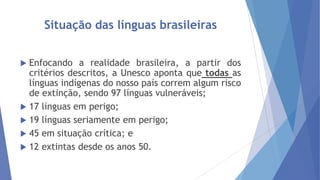 Situação das línguas brasileiras
Enfocando a realidade brasileira, a partir dos
critérios descritos, a Unesco aponta que todas as
línguas indígenas do nosso país correm algum risco
de extinção, sendo 97 línguas vulneráveis;
 17 línguas em perigo;
 19 línguas seriamente em perigo;
 45 em situação crítica; e
 12 extintas desde os anos 50.


 