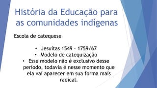 História da Educação para
as comunidades indígenas
Escola de catequese

• Jesuítas 1549 – 1759/67
• Modelo de catequização
• Esse modelo não é exclusivo desse
período, todavia é nesse momento que
ela vai aparecer em sua forma mais
radical.

 