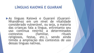 LÍNGUAS KAIOWÁ E GUARANÍ
 As

línguas Kaiowá e Guaraní (GuaraníNhandéva) em um nível de vitalidade
considerado vulnerável, ou seja, a maioria
das crianças fala a língua, entretanto seu
uso continua restrito a determinados
contextos
(familiar,
rituais
religiosos, festas, etc.), sendo ainda
tímida a ampliação dos contextos de uso
dessas línguas nativas.

 