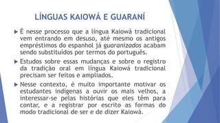 LÍNGUAS KAIOWÁ E GUARANÍ
É nesse processo que a língua Kaiowá tradicional
vem entrando em desuso, até mesmo os antigos
empréstimos do espanhol já guaranizados acabam
sendo substituídos por termos do português.
 Estudos sobre essas mudanças e sobre o registro
da tradição oral em língua Kaiowá tradicional
precisam ser feitos e ampliados.
 Nesse contexto, é muito importante motivar os
estudantes indígenas a ouvir os mais velhos, a
interessar-se pelas histórias que eles têm para
contar, e a registrar por escrito as formas do
modo tradicional de ser e de dizer Kaiowá.


 