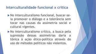 Interculturalidade funcional x crítica
 No

interculturalismo funcional, buscar-seia promover o diálogo e a tolerância sem
tocar nas causas da assimetria social e
cultural vigentes.

 No

interculturalismo crítico, a busca pela
supressão dessas assimetrias daria a
tônica à ação ético-política através do
uso de métodos políticos não violentos.

 