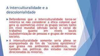 A interculturalidade e a
descolonialidade
 Defendemos

que a interculturalidade torna-se
retórica se não considerar a ética colonial que
gera as assimetrias entre os grupos sociais tanto
em nível mundial (divisão social e racial do
trabalho)
quanto
em
níveis
locais
(subalternização de pessoas e grupos de minorias
sociais).
 A interculturalidade somente seria plena se
acompanhada do fim do "racismo epistêmico"
que grassa nos ambientes acadêmicos, mas
também nas políticas dos estados nacionais
direcionadas às minorias.

 