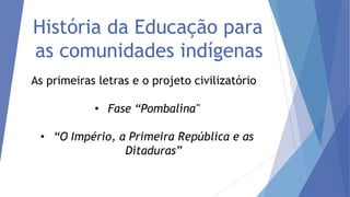 História da Educação para
as comunidades indígenas
As primeiras letras e o projeto civilizatório

• Fase “Pombalina"
• “O Império, a Primeira República e as
Ditaduras”

 