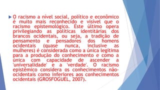 O

racismo a nível social, político e econômico
é muito mais reconhecido e visível que o
racismo epistemológico. Este último opera
privilegiando as políticas identitárias dos
brancos ocidentais, ou seja, a tradição de
pensamento e pensadores dos homens
ocidentais (quase nunca, inclusive as
mulheres) é considerada como a única legítima
para a produção do conhecimento e como a
única com capacidade de ascender a
'universalidade' e a 'verdade'. O racismo
epistêmico considera os conhecimentos nãoocidentais como inferiores aos conhecimentos
ocidentais (GROSFOGUEL, 2007).

 