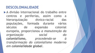 DESCOLONIALIDADE
A

divisão internacional do trabalho entre
centros e periferias, assim como a
hierarquização
étnico-racial
das
populações, formada durante vários
séculos
de
expansão
colonial
europeia, proporcionou a manutenção da
organização
social
do
colonialismo,
procedendo-se
à
transformação do colonialismo moderno
em colonialidade global.

 