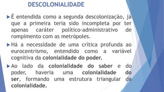 DESCOLONIALIDADE
É

entendida como a segunda descolonização, já
que a primeira teria sido incompleta por ter
apenas caráter político-administrativo de
rompimento com as metrópoles.

 Há

a necessidade de uma crítica profunda ao
eurocentrismo, entendido como a variável
cognitiva da colonialidade do poder.

 Ao

lado da colonialidade do saber e do
poder,
haveria
uma
colonialidade
do
ser, formando uma estrutura triangular da
colonialidade.

 