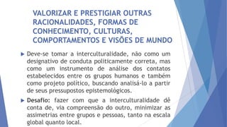VALORIZAR E PRESTIGIAR OUTRAS
RACIONALIDADES, FORMAS DE
CONHECIMENTO, CULTURAS,
COMPORTAMENTOS E VISÕES DE MUNDO


Deve-se tomar a interculturalidade, não como um
designativo de conduta politicamente correta, mas
como um instrumento de análise dos contatos
estabelecidos entre os grupos humanos e também
como projeto político, buscando analisá-lo a partir
de seus pressupostos epistemológicos.



Desafio: fazer com que a interculturalidade dê
conta de, via compreensão do outro, minimizar as
assimetrias entre grupos e pessoas, tanto na escala
global quanto local.

 