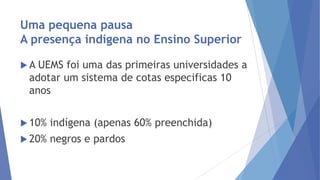 Uma pequena pausa
A presença indígena no Ensino Superior
A

UEMS foi uma das primeiras universidades a
adotar um sistema de cotas especificas 10
anos

 10%

indígena (apenas 60% preenchida)

 20%

negros e pardos

 