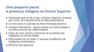 Uma pequena pausa
A presença indígena no Ensino Superior
Impressão que se dá é que o Ensino Superior avançou
por conta da esquizofrenia da Educação Básica
 Lei de cotas e o perigo da discriminação positiva
 Acessos individuais – pouco existe na universidade o
reconhecimento de coletividades
 Falta de uma política eficiente de acolhida dos
indígenas na universidade
 Dificuldade de se medir o sucesso acadêmico de
indígenas (avaliações)
 Retorno dos egressos


 
