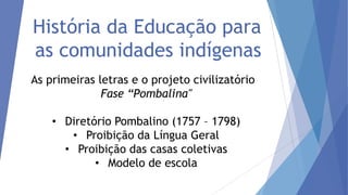 História da Educação para
as comunidades indígenas
As primeiras letras e o projeto civilizatório
Fase “Pombalina"
• Diretório Pombalino (1757 – 1798)
• Proibição da Língua Geral
• Proibição das casas coletivas
• Modelo de escola

 