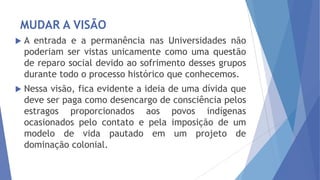 MUDAR A VISÃO


A entrada e a permanência nas Universidades não
poderiam ser vistas unicamente como uma questão
de reparo social devido ao sofrimento desses grupos
durante todo o processo histórico que conhecemos.



Nessa visão, fica evidente a ideia de uma dívida que
deve ser paga como desencargo de consciência pelos
estragos proporcionados aos povos indígenas
ocasionados pelo contato e pela imposição de um
modelo de vida pautado em um projeto de
dominação colonial.

 