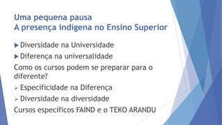 Uma pequena pausa
A presença indígena no Ensino Superior
 Diversidade
 Diferença

na Universidade

na universalidade

Como os cursos podem se preparar para o
diferente?
 Especificidade
 Diversidade

na Diferença

na diversidade

Cursos específicos FAIND e o TEKO ARANDU

 