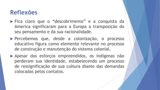Reflexões


Fica claro que o “descobrimento” e a conquista da
America significaram para a Europa a transposição do
seu pensamento e da sua racionalidade.



Percebemos que, desde a colonização, o processo
educativo figura como elemento relevante no processo
de construção e manutenção do sistema colonial.



Apesar dos esforços empreendidos, os indígenas não
perderam sua identidade, estabelecendo um processo
de ressignificação de sua cultura diante das demandas
colocadas pelos contatos.

 