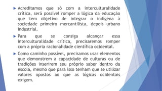 

Acreditamos que só com a interculturalidade
crítica, será possível romper a lógica da educação
que tem objetivo de integrar o indígena à
sociedade primeiro mercantilista, depois urbano
industrial.



Para
que
se
consiga
alcançar
essa
interculturalidade crítica, precisaremos romper
com a própria racionalidade científica ocidental.



Como caminho possível, precisamos usar elementos
que demonstrem a capacidade de culturas ou de
tradições inserirem seu próprio saber dentro da
escola, mesmo que para isso tenham que se utilizar
valores opostos ao que as lógicas ocidentais
exigem.

 