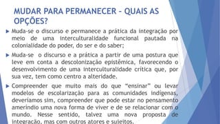 MUDAR PARA PERMANECER – QUAIS AS
OPÇÕES?


Muda-se o discurso e permanece a prática da integração por
meio de uma interculturalidade funcional pautada na
colonialidade do poder, do ser e do saber;



Muda-se o discurso e a prática a partir de uma postura que
leve em conta a descolonização epistêmica, favorecendo o
desenvolvimento de uma interculturalidade crítica que, por
sua vez, tem como centro a alteridade.



Compreender que muito mais do que “ensinar” ou levar
modelos de escolarização para as comunidades indígenas,
deveríamos sim, compreender que pode estar no pensamento
ameríndio uma nova forma de viver e de se relacionar com o
mundo. Nesse sentido, talvez uma nova proposta de
integração, mas com outros atores e sujeitos.

 