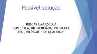 Possível solução
BUSCAR UMA ESCOLA
ESPECÍFICA, DIFERENCIADA, INTERCULT
URAL, BILÍNGUE E DE QUALIDADE.

 