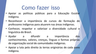 Como fazer isso
• Apoiar as políticas públicas para a Educação Escolar
Indígena.
• Reconhecer a importância de cursos de formação de
professores indígenas para atuarem nas áreas indígenas.
• Conhecer, respeitar e valorizar a diversidade cultural e
linguística do Brasil.
• Ajudar
a
difundir
a
importância
dos
conhecimentos, valores, crenças, línguas e formas próprias
de organização social de comunidades indígenas.
• Apoiar a luta pelo direito às terras originárias de cada povo
indígena.

 